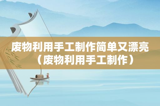废物利用手工制作简单又漂亮（废物利用手工制作）