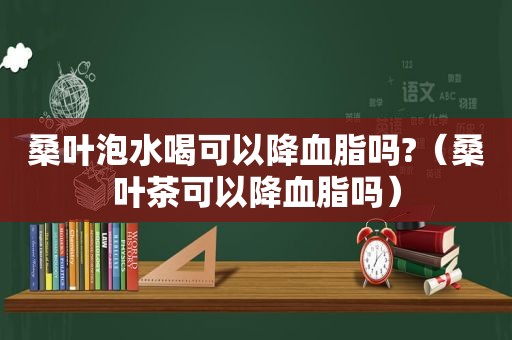 桑叶泡水喝可以降血脂吗?（桑叶茶可以降血脂吗）