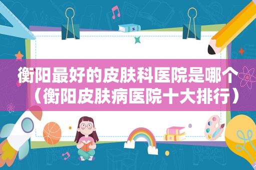 衡阳最好的皮肤科医院是哪个（衡阳皮肤病医院十大排行）