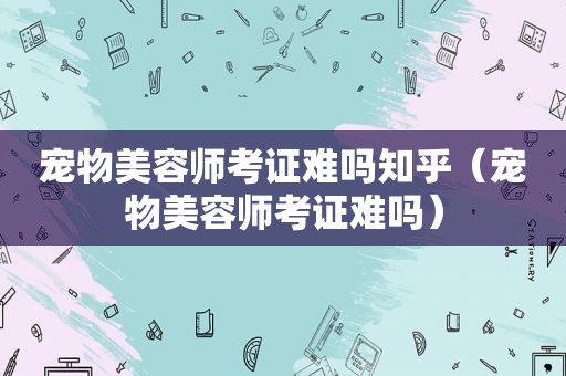 宠物美容师考证难吗知乎（宠物美容师考证难吗）