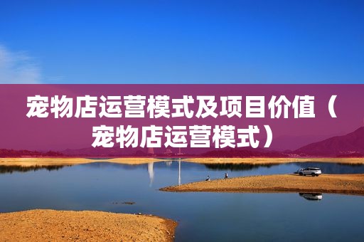 宠物店运营模式及项目价值（宠物店运营模式）