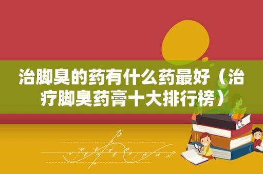 治脚臭的药有什么药最好（治疗脚臭药膏十大排行榜）