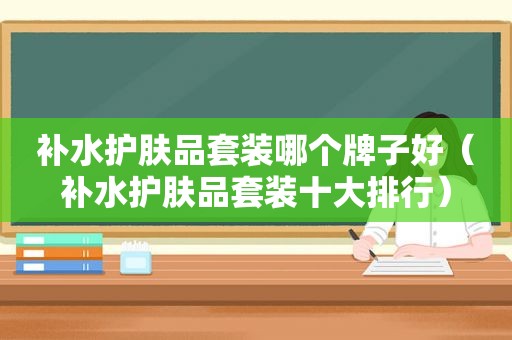 补水护肤品套装哪个牌子好（补水护肤品套装十大排行）