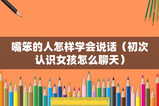 嘴笨的人怎样学会说话（初次认识女孩怎么聊天）