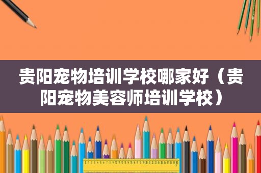 贵阳宠物培训学校哪家好（贵阳宠物美容师培训学校）