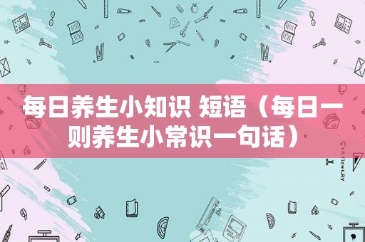 每日养生小知识 短语（每日一则养生小常识一句话）