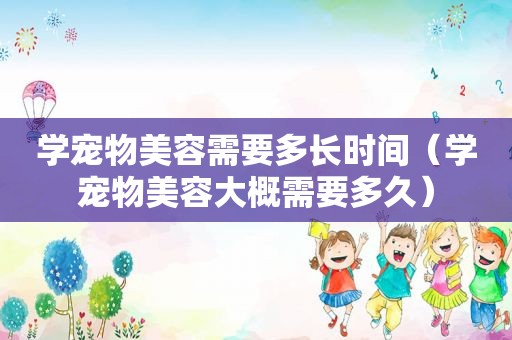 学宠物美容需要多长时间（学宠物美容大概需要多久）