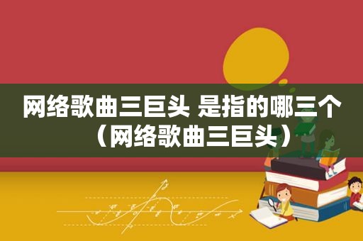 网络歌曲三巨头 是指的哪三个（网络歌曲三巨头）