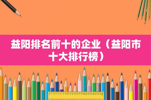 益阳排名前十的企业（益阳市十大排行榜）