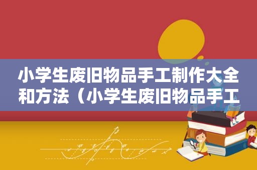 小学生废旧物品手工制作大全和方法（小学生废旧物品手工制作）