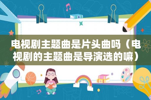电视剧主题曲是片头曲吗（电视剧的主题曲是导演选的嘛）