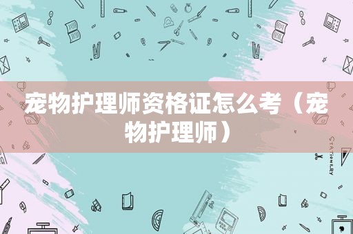 宠物护理师资格证怎么考（宠物护理师）