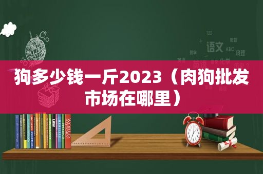 狗多少钱一斤2023（肉狗批发市场在哪里）