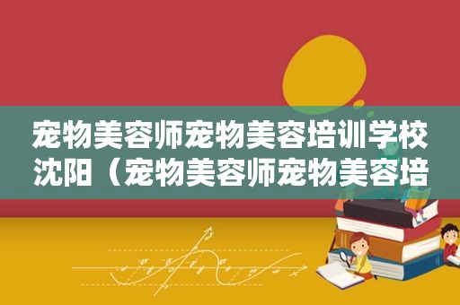 宠物美容师宠物美容培训学校沈阳（宠物美容师宠物美容培训）