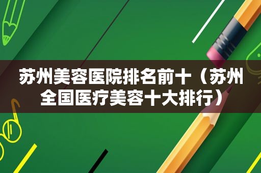 苏州美容医院排名前十（苏州全国医疗美容十大排行）