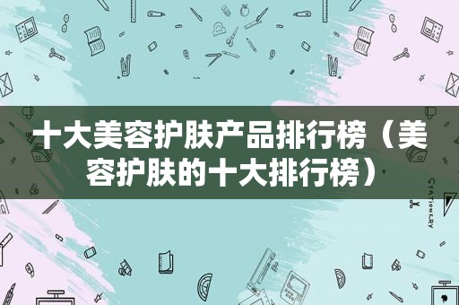 十大美容护肤产品排行榜（美容护肤的十大排行榜）