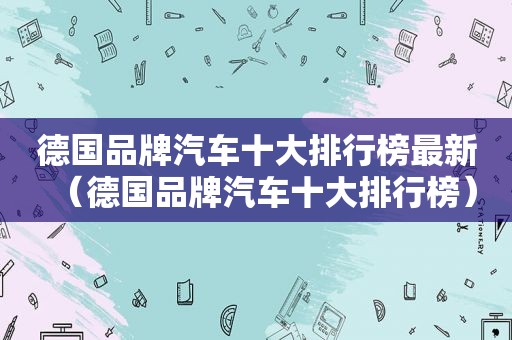 德国品牌汽车十大排行榜最新（德国品牌汽车十大排行榜）