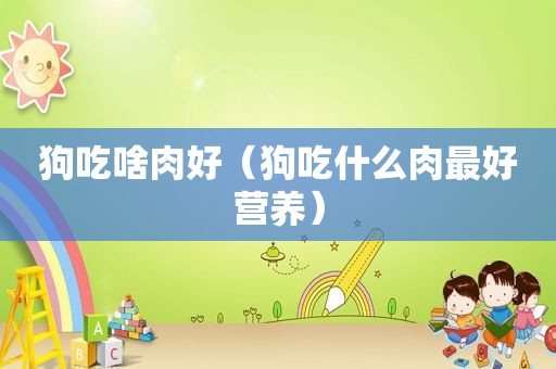 狗吃啥肉好（狗吃什么肉最好营养）