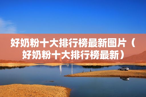 好奶粉十大排行榜最新图片（好奶粉十大排行榜最新）