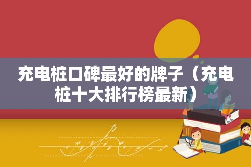 充电桩口碑最好的牌子（充电桩十大排行榜最新）