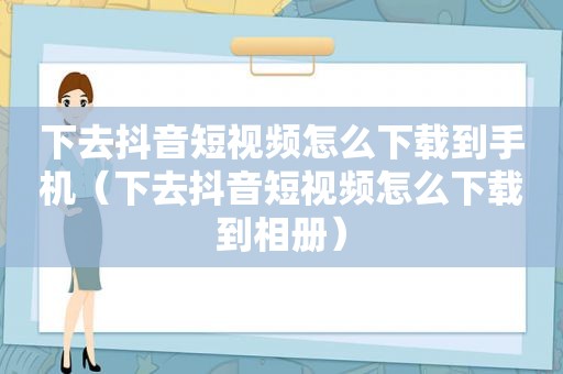 下去抖音短视频怎么下载到手机（下去抖音短视频怎么下载到相册）