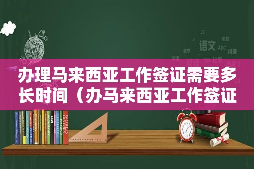 办理马来西亚工作签证需要多长时间（办马来西亚工作签证多少钱啊）