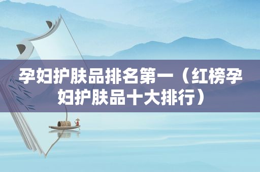 孕妇护肤品排名第一（红榜孕妇护肤品十大排行）