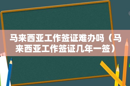 马来西亚工作签证难办吗（马来西亚工作签证几年一签）