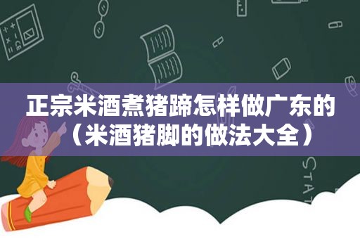 正宗米酒煮猪蹄怎样做广东的（米酒猪脚的做法大全）