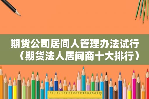期货公司居间人管理办法试行（期货法人居间商十大排行）