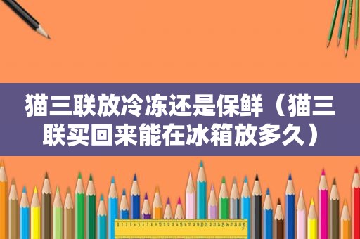 猫三联放冷冻还是保鲜（猫三联买回来能在冰箱放多久）