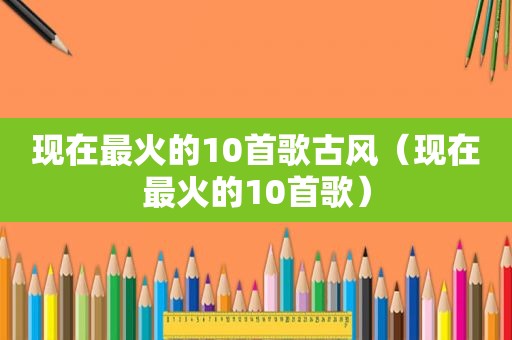 现在最火的10首歌古风（现在最火的10首歌）