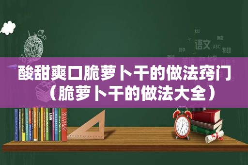 酸甜爽口脆萝卜干的做法窍门（脆萝卜干的做法大全）