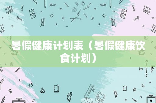 暑假健康计划表（暑假健康饮食计划）