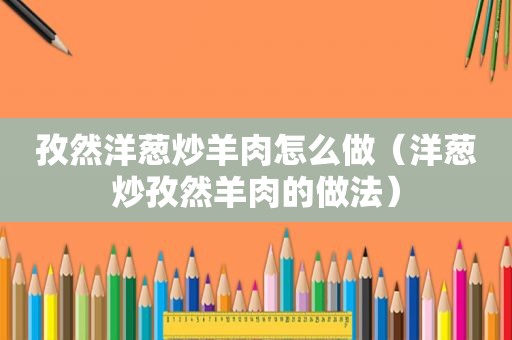 孜然洋葱炒羊肉怎么做（洋葱炒孜然羊肉的做法）