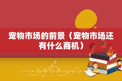 宠物市场的前景（宠物市场还有什么商机）