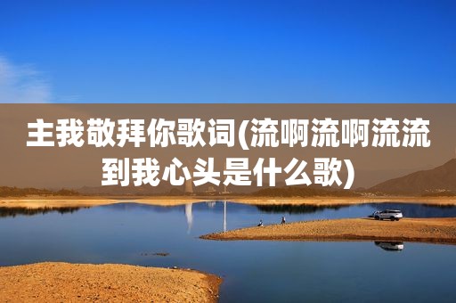 主我敬拜你歌词(流啊流啊流流到我心头是什么歌)