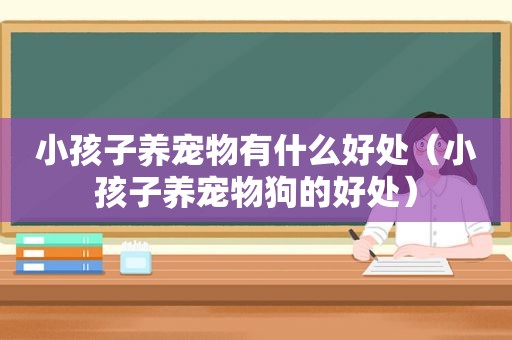 小孩子养宠物有什么好处（小孩子养宠物狗的好处）