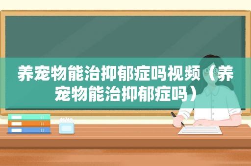 养宠物能治抑郁症吗视频（养宠物能治抑郁症吗）
