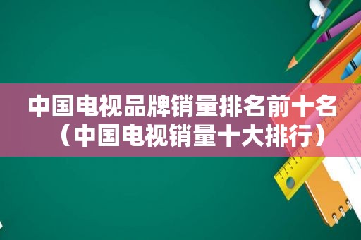 中国电视品牌销量排名前十名（中国电视销量十大排行）