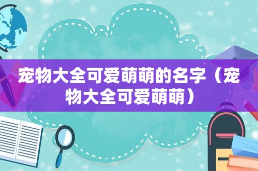 宠物大全可爱萌萌的名字（宠物大全可爱萌萌）