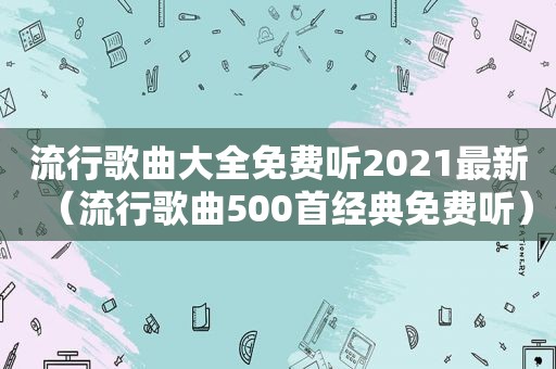 流行歌曲大全免费听2021最新（流行歌曲500首经典免费听）