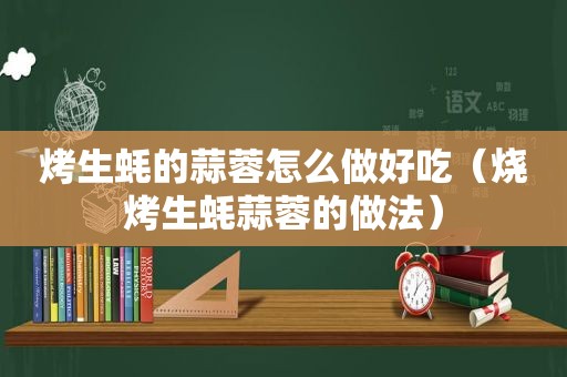 烤生蚝的蒜蓉怎么做好吃（烧烤生蚝蒜蓉的做法）