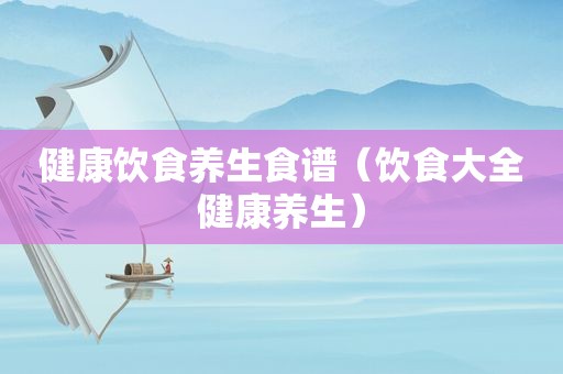 健康饮食养生食谱（饮食大全健康养生）