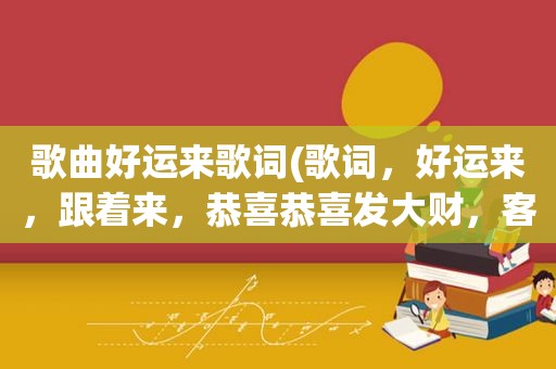 歌曲好运来歌词(歌词，好运来，跟着来，恭喜恭喜发大财，客人来，心花开……这是什么歌呀)
