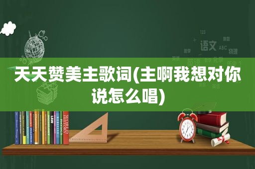 天天赞美主歌词(主啊我想对你说怎么唱)
