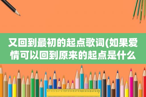 又回到最初的起点歌词(如果爱情可以回到原来的起点是什么歌儿)