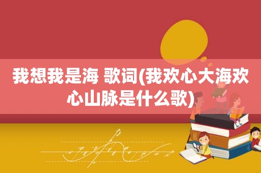 我想我是海 歌词(我欢心大海欢心山脉是什么歌)