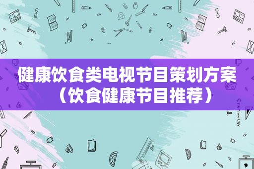 健康饮食类电视节目策划方案（饮食健康节目推荐）