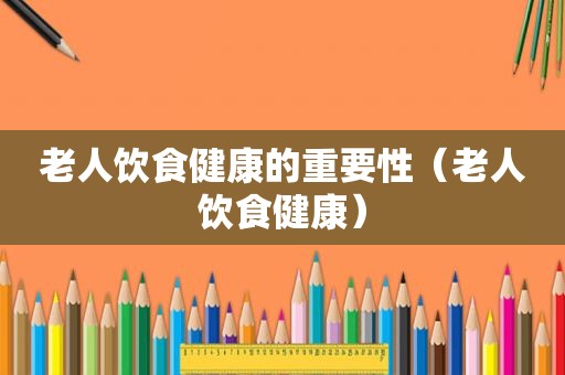 老人饮食健康的重要性（老人饮食健康）